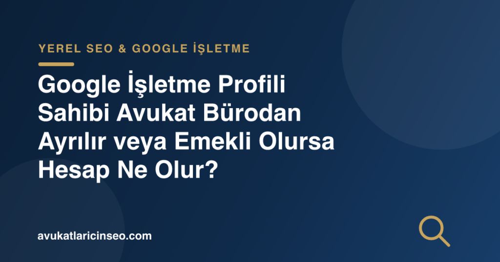 Google İşletme Profili Sahibi Avukat Bürodan Ayrılır veya Emekli Olursa Hesap Ne Olur?